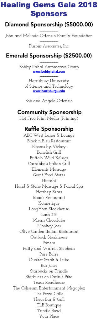 Healing Gems Gala 2018 Sponsors Diamond Sponsorship ($5000.00) —————————— John and Melinda Ortenzio Family Foundation —————————— Durbin Associates, Inc. Emerald Sponsorship ($2500.00) —————————— Bobby Rahal Automotive Group www.bobbyrahal.com —————————— Harrisburg University of Science and Technology www.harrisburgu.edu —————————— Bob and Angela Ortenzio Community Sponsorship Hot Frog Print Media (Printing) Raffle Sponsorship ABC West Lanes & Lounge Black n Bleu Restaurant Blooms by Vickey Bonefish Grill Buffalo Wild Wings Carrabba’s Italian Grill Elements Massage Giant Food Stores Higashi Hand & Stone Massage & Facial Spa Hershey Bears Isaac’s Restaurant Kosmetique LongHorn Steakhouse Lush 317 Macris Chocolates Monkey Joes Olive Garden Italian Restaurant Outback Steakhouse Panera Patty and Warren Stephens Pure Barre Quaker Steak & Lube Ros Jones Starbucks on Trindle Starbucks on Carlisle Pike Texas Roadhouse The Coliseum Entertainment Megaplex The Pizza Grille Theos Bar & Grill TLB Boutique Trindle Bowl Your Place 
