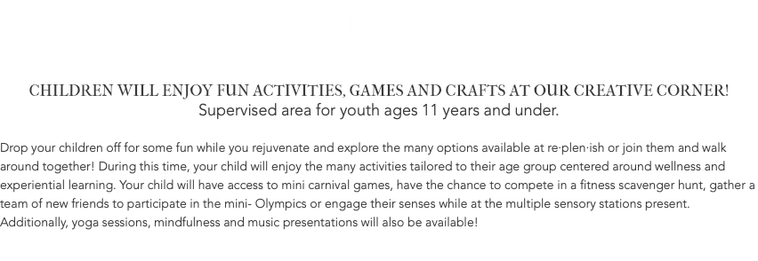 CHILDREN'S CREATIVE CORNER CHILDREN WILL ENJOY FUN ACTIVITIES, GAMES AND CRAFTS AT OUR CREATIVE CORNER! Supervised area for youth ages 11 years and under. Drop your children off for some fun while you rejuvenate and explore the many options available at re·plen·ish or join them and walk around together! During this time, your child will enjoy the many activities tailored to their age group centered around wellness and experiential learning. Your child will have access to mini carnival games, have the chance to compete in a fitness scavenger hunt, gather a team of new friends to participate in the mini- Olympics or engage their senses while at the multiple sensory stations present. Additionally, yoga sessions, mindfulness and music presentations will also be available! 