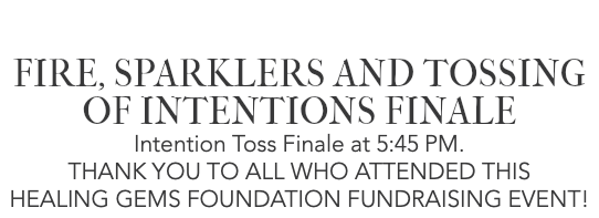  FIRE, SPARKLERS AND TOSSING OF INTENTIONS FINALE Intention Toss Finale at 5:45 PM. THANK YOU TO ALL WHO ATTENDED THIS HEALING GEMS FOUNDATION FUNDRAISING EVENT!