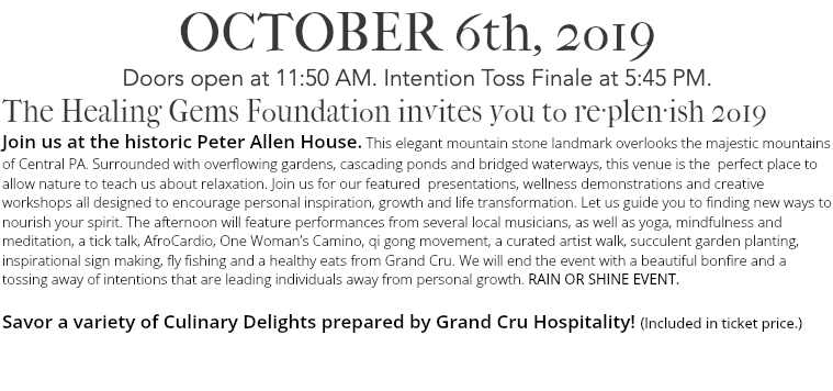 OCTOBER 6th, 2o19 Doors open at 11:50 AM. Intention Toss Finale at 5:45 PM. The Healing Gems Foundation invites you to re·plen·ish 2o19 Join us at the historic Peter Allen House. This elegant mountain stone landmark overlooks the majestic mountains of Central PA. Surrounded with overflowing gardens, cascading ponds and bridged waterways, this venue is the perfect place to allow nature to teach us about relaxation. Join us for our featured presentations, wellness demonstrations and creative workshops all designed to encourage personal inspiration, growth and life transformation. Let us guide you to finding new ways to nourish your spirit. The afternoon will feature performances from several local musicians, as well as yoga, mindfulness and meditation, a tick talk, AfroCardio, One Woman’s Camino, qi gong movement, a curated artist walk, succulent garden planting, inspirational sign making, fly fishing and a healthy eats from Grand Cru. We will end the event with a beautiful bonfire and a tossing away of intentions that are leading individuals away from personal growth. RAIN OR SHINE EVENT. Savor a variety of Culinary Delights prepared by Grand Cru Hospitality! (Included in ticket price.) 